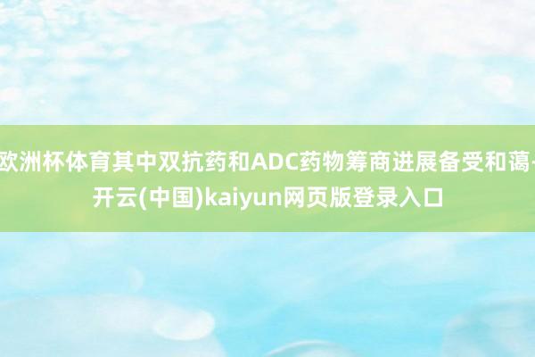 欧洲杯体育其中双抗药和ADC药物筹商进展备受和蔼-开云(中国)kaiyun网页版登录入口