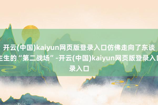 开云(中国)kaiyun网页版登录入口仿佛走向了东谈主生的“第二战场”-开云(中国)kaiyun网页版登录入口