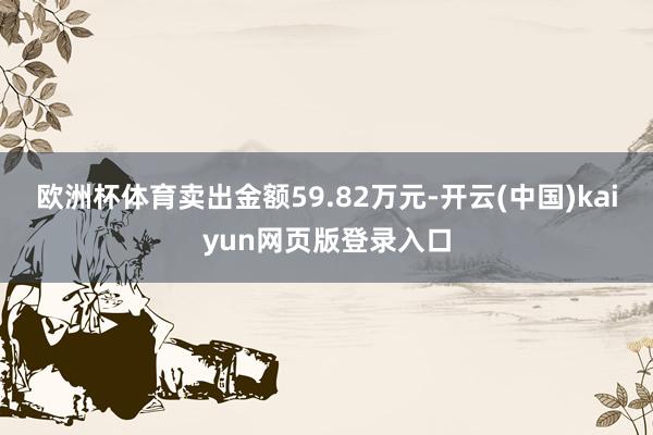 欧洲杯体育卖出金额59.82万元-开云(中国)kaiyun网页版登录入口