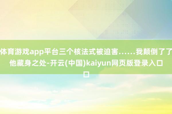 体育游戏app平台三个核法式被迫害……我颠倒了了他藏身之处-开云(中国)kaiyun网页版登录入口