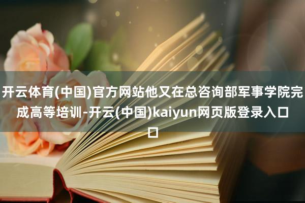 开云体育(中国)官方网站他又在总咨询部军事学院完成高等培训-开云(中国)kaiyun网页版登录入口