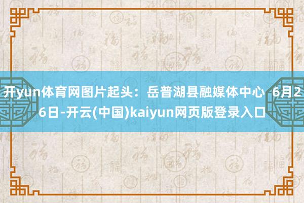 开yun体育网图片起头：岳普湖县融媒体中心  6月26日-开云(中国)kaiyun网页版登录入口