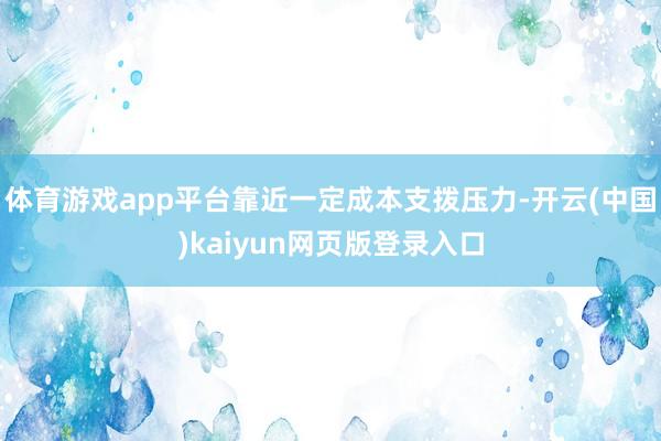 体育游戏app平台靠近一定成本支拨压力-开云(中国)kaiyun网页版登录入口