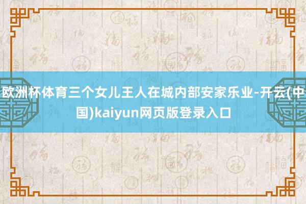欧洲杯体育三个女儿王人在城内部安家乐业-开云(中国)kaiyun网页版登录入口